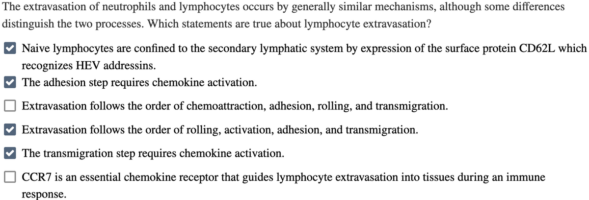 The extravasation of neutrophils and lymphocytes occurs by generally similar mechanisms, although some differences
distinguish the two processes. Which statements are true about lymphocyte extravasation?
Naive lymphocytes are confined to the secondary lymphatic system by expression of the surface protein CD62L which
recognizes HEV addressins.
The adhesion step requires chemokine activation.
Extravasation follows the order of chemoattraction, adhesion, rolling, and transmigration.
Extravasation follows the order of rolling, activation, adhesion, and transmigration.
The transmigration step requires chemokine activation.
CCR7 is an essential chemokine receptor that guides lymphocyte extravasation into tissues during an immune
response.