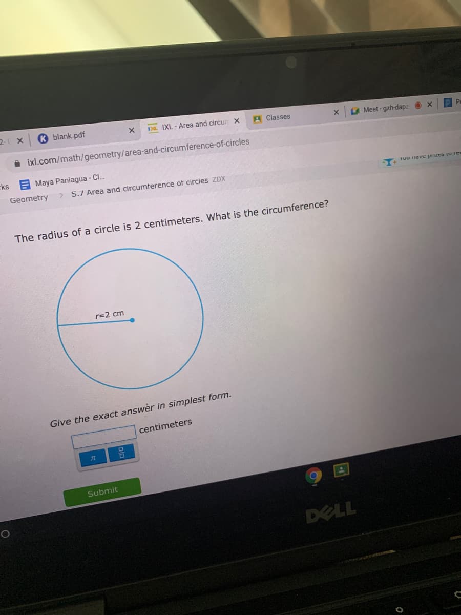 2- X
K blank.pdf
DL IXL - Area and circur X
A Classes
Meet-gzh-dapz O x
A ixl.com/math/geometry/area-and-circumference-of-circles
ks
E Maya Paniagua - Cl.
Geometry
5.7 Area and circumterence of circles ZDX
Tuunave pizes LU IE
The radius of a circle is 2 centimeters. What is the circumference?
r=2 cm
Give the exact answer in simplest form.
centimeters
Submit
DELL
