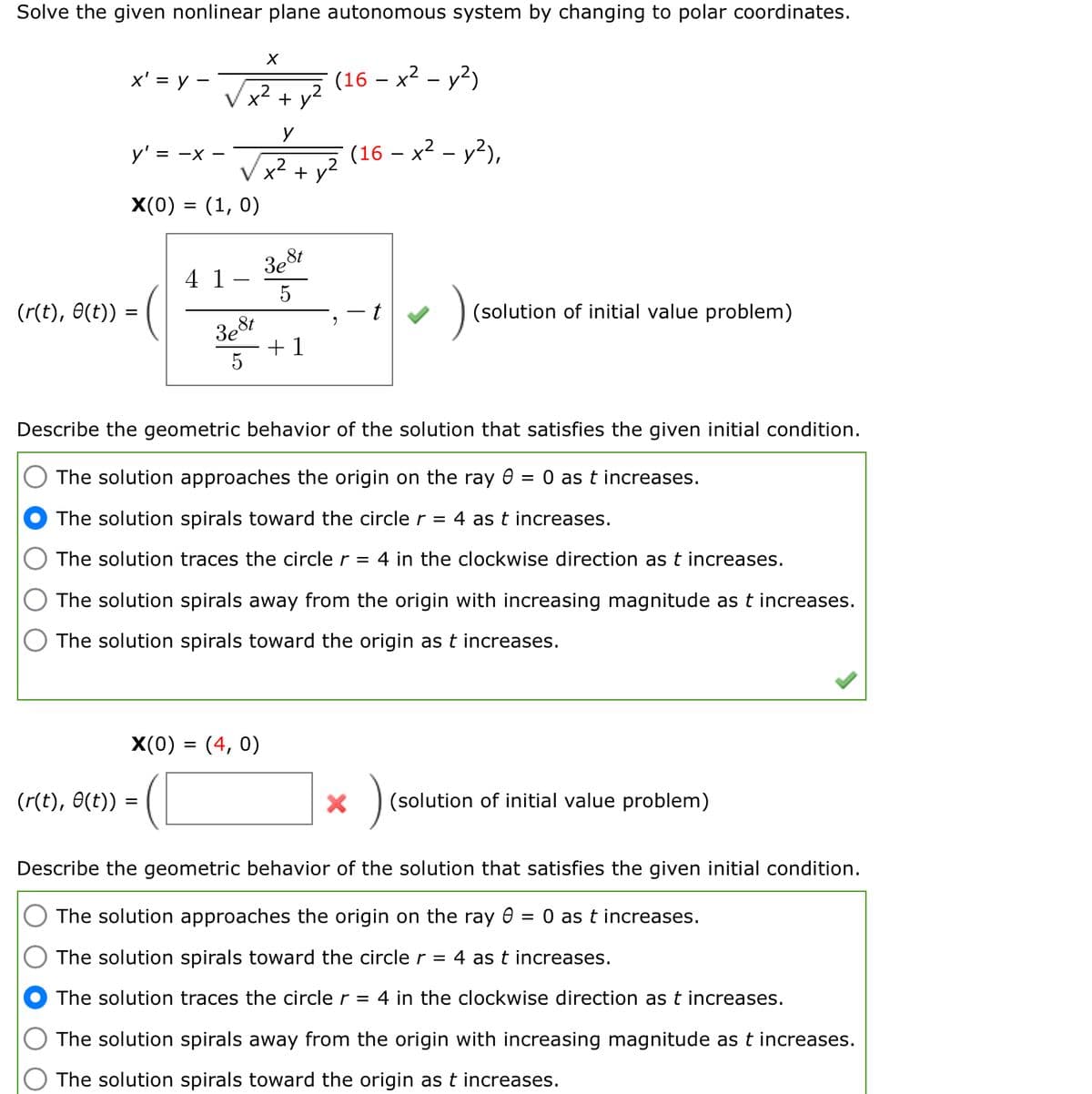 Solve the given nonlinear plane autonomous system by changing to polar coordinates.
(r(t), 0(t))
x' = y -
y': = -X-
X(0) = (1, 0)
(r(t), 0(t))
4 1
3e8t
=
X
3e St
5
X(0) = (4,0)
+ y²
y
x² + y²
(16 - x² - y²)
+1
2
Describe the geometric behavior of the solution that satisfies the given initial condition.
The solution approaches the origin on the ray 8 = 0 as t increases.
The solution spirals toward the circle r = 4 as t increases.
The solution traces the circle r = 4 in the clockwise direction as t increases.
The solution spirals away from the origin with increasing magnitude as t increases.
The solution spirals toward the origin as t increases.
(16 - x² - y²),
(solution of initial value problem)
X
)
(solution of initial value problem)
Describe the geometric behavior of the solution that satisfies the given initial condition.
The solution approaches the origin on the ray 0 = 0 as t increases.
The solution spirals toward the circle r = 4 as t increases.
The solution traces the circle r = 4 in the clockwise direction as t increases.
The solution spirals away from the origin with increasing magnitude as t increases.
The solution spirals toward the origin as t increases.