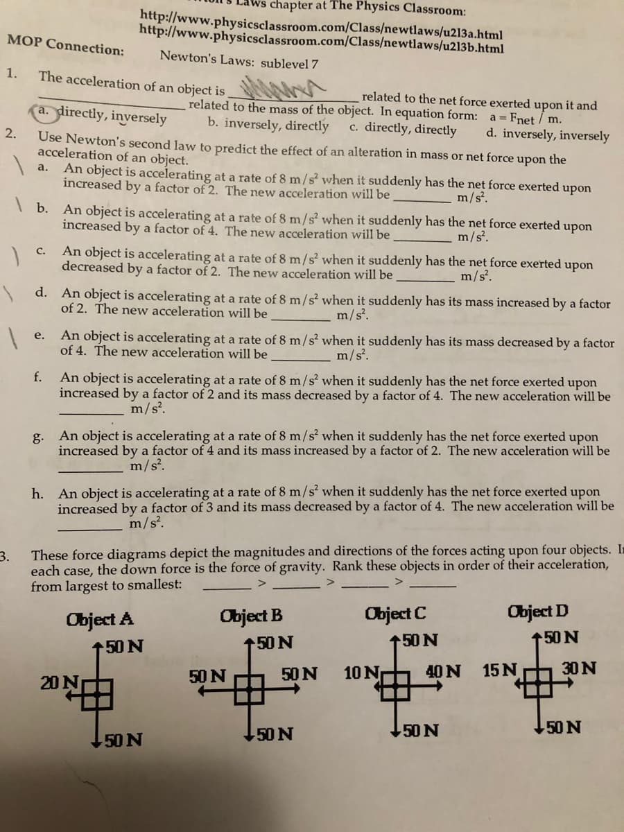 chapter at The Physics Classroom:
http://www.physicsclassroom.com/Class/newtlaws/u213a.html
http://www.physicsclassroom.com/Class/newtlaws/u213b.html
MOP Connection:
Newton's Laws: sublevel 7
1.
The acceleration of an object is
related to the net force exerted upon it and
related to the mass of the object. In equation form:
(a. directly, inversely
a = Fnet / m.
b. inversely, directly
c. directly, directly
d. inversely, inversely
2.
Use Newton's second law to predict the effect of an alteration in mass or net force upon the
acceleration of an object.
а.
An object is accelerating at a rate of 8 m/s² when it suddenly has the net force exerted upon
increased by a factor of 2. The new acceleration will be
m/s?.
| b.
An object is accelerating at a rate of 8 m/s² when it suddenly has the net force exerted upon
increased by a factor of 4. The new acceleration will be
m/s?,
An object is accelerating at a rate of 8 m/s² when it suddenly has the net force exerted upon
decreased by a factor of 2. The new acceleration will be
С.
m/s.
d. An object is accelerating at a rate of 8 m/s² when it suddenly has its mass increased by a factor
of 2. The new acceleration will be
m/s?.
An object is accelerating at a rate of 8 m/s² when it suddenly has its mass decreased by a factor
of 4. The new acceleration will be
е.
m/s.
f.
An object is accelerating at a rate of 8 m/s² when it suddenly has the net force exerted upon
increased by a factor of 2 and its mass decreased by a factor of 4. The new acceleration will be
m/s?.
g.
An object is accelerating at a rate of 8 m/s when it suddenly has the net force exerted upon
increased by a factor of 4 and its mass increased by a factor of 2. The new acceleration will be
m/s.
h. An object is accelerating at a rate of 8 m/s² when it suddenly has the net force exerted upon
increased by a factor of 3 and its mass decreased by a factor of 4. The new acceleration will be
m/s.
These force diagrams depict the magnitudes and directions of the forces acting upon four objects. In
3.
each case, the down force is the force of gravity. Rank these objects in order of their acceleration,
from largest to smallest:
Object A
Object B
Object C
Object D
150 N
150 N
150 N
150 N
50 N
50 N
10 N
40 N
15 N
30 N
20 N
N0S
50 N
50 N
50 N
