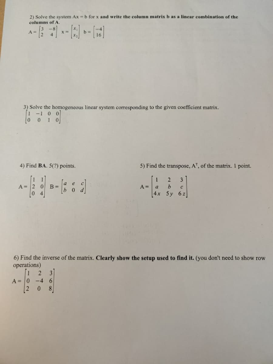 2) Solve the system Ax = b for x and write the column matrix b as a linear combination of the
columns of A.
A =
X =
3) Solve the homogeneous linear system corresponding to the given coefficient matrix.
1 -1 0 0
001 0
4) Find BA. 5(?) points.
1 1
A = 2 0 B =
0 4
b=
a e
b o
5) Find the transpose, AT, of the matrix. 1 point.
A =
1
2
3
a
b C
4x 5y 6z
6) Find the inverse of the matrix. Clearly show the setup used to find it. (you don't need to show row
operations)
1 2 3
A=0 -4 6
2 0 8