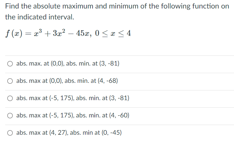 Find the absolute maximum and minimum of the following function on
the indicated interval.
f (x) = x³ + 3x² – 45x, 0 < x < 4
abs. max. at (0,0), abs. min. at (3, -81)
O abs. max at (0,0), abs. min. at (4, -68)
O abs. max at (-5, 175), abs. min. at (3, -81)
O abs. max at (-5, 175), abs. min. at (4, -60)
abs. max at (4, 27), abs. min at (0, -45)
