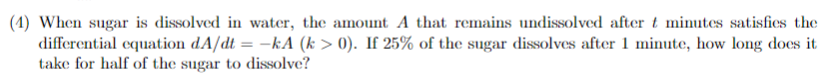 (1) When sugar is dissolved in water, the amount A that remains undissolved after t minutes satisfies the
differential equation dA/dt = -kA (k> 0). If 25% of the sugar dissolves after 1 minute, how long does it
take for half of the sugar to dissolve?