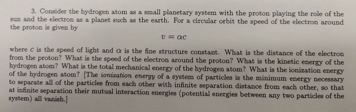 3. Consider the hydrogen atom as a small planetary system with the proton playing the role of the
sun and the electron as a planet such as the earth. For a circular orbit the speed of the electron around
the proton is given by
U = QC
where C is the speed of light and a is the fine structure constant. What is the distance of the electron
from the proton? What is the speed of the electron around the proton? What is the kinetic energy of the
hydrogen atom? What is the total mechanical energy of the hydrogen atom? What is the ionization energy
of the hydrogen atom? [The ionization energy of a system of particles is the minimum energy necessary
to separate all of the particles from each other with infinite separation distance from each other, so that
at infinite separation their mutual interaction energies (potential energies between any two particles of the
system) all vanish.]