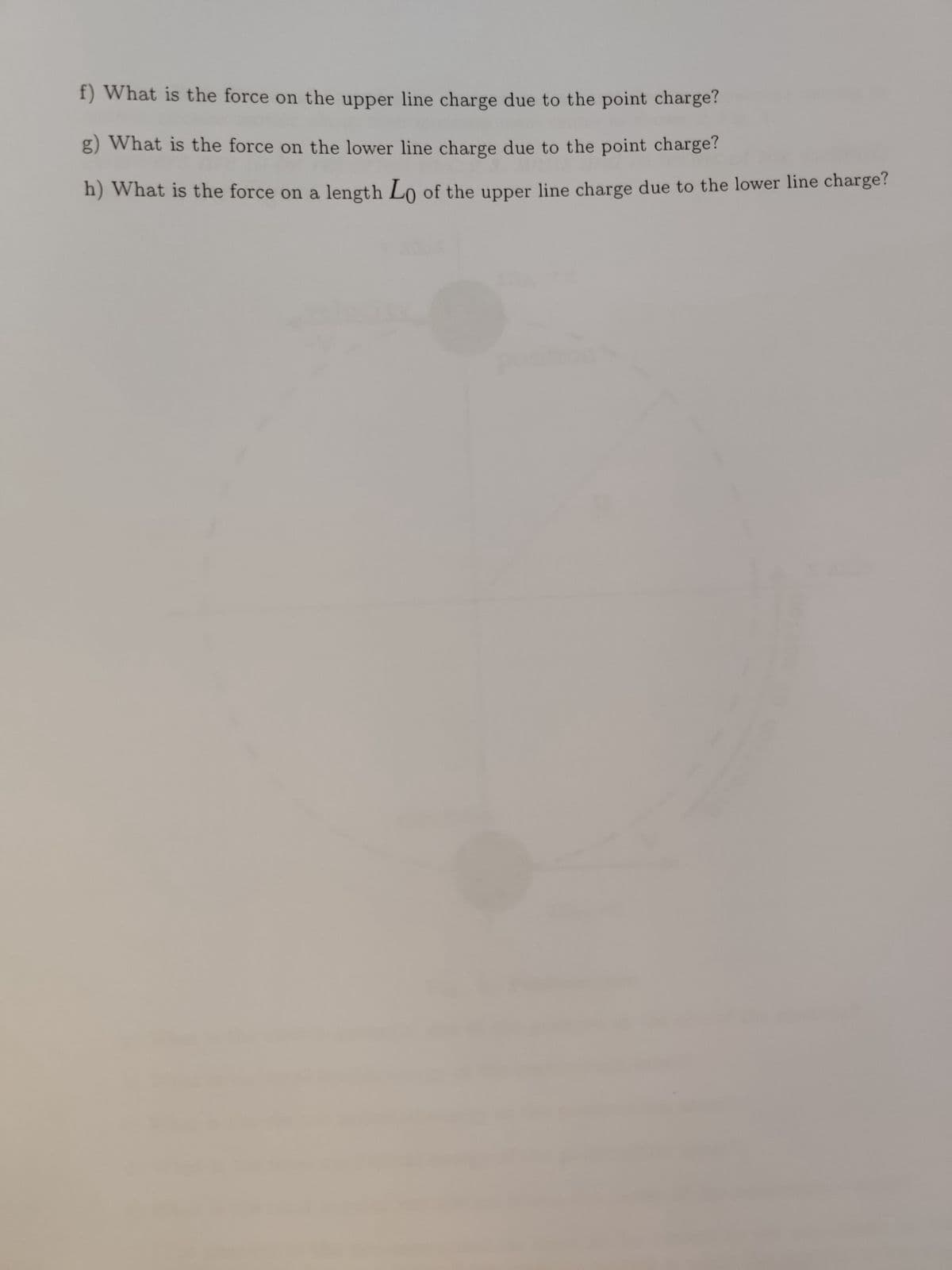 f) What is the force on the upper line charge due to the point charge?
g) What is the force on the lower line charge due to the point charge?
h) What is the force on a length Lo of the upper line charge due to the lower line charge?