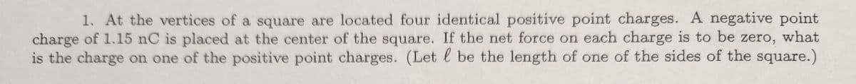 1. At the vertices of a square are located four identical positive point charges. A negative point
charge of 1.15 nC is placed at the center of the square. If the net force on each charge is to be zero, what
is the charge on one of the positive point charges. (Let l be the length of one of the sides of the square.)