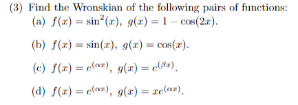 (3) Find the Wronskian of the following pairs of functions:

(a) \( f(x) = \sin^2(x), \quad g(x) = 1 - \cos(2x) \).

(b) \( f(x) = \sin(x), \quad g(x) = \cos(x) \).

(c) \( f(x) = e^{\alpha x}, \quad g(x) = e^{\beta x} \).

(d) \( f(x) = e^{\alpha x}, \quad g(x) = xe^{\alpha x} \).