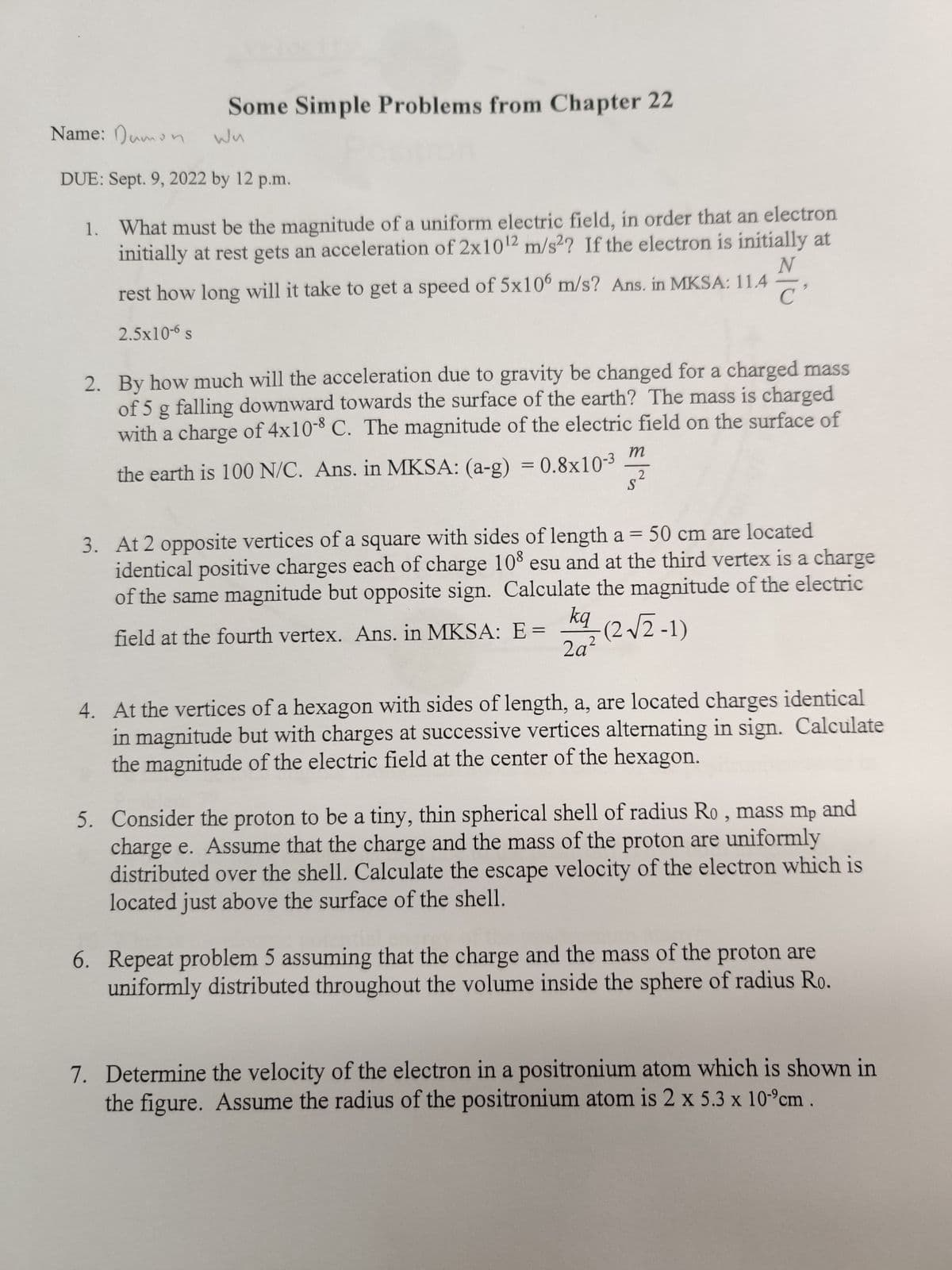 Some Simple Problems from Chapter 22
Wu
Name: Dumon
DUE: Sept. 9, 2022 by 12 p.m.
1. What must be the magnitude of a uniform electric field, in order that an electron
initially at rest gets an acceleration of 2x10¹2 m/s2? If the electron is initially at
N
rest how long will it take to get a speed of 5x106 m/s? Ans. in MKSA: 11.4
2.5x10-6 s
2. By how much will the acceleration due to gravity be changed for a charged mass
of 5 g falling downward towards the surface of the earth? The mass is charged
with a charge of 4x10-8 C. The magnitude of the electric field on the surface of
the earth is 100 N/C. Ans. in MKSA: (a-g) = 0.8x10-³
m
2
S
3. At 2 opposite vertices of a square with sides of length a = 50 cm are located
identical positive charges each of charge 108 esu and at the third vertex is a charge
of the same magnitude but opposite sign. Calculate the magnitude of the electric
field at the fourth vertex. Ans. in MKSA: E=(2√2-1)
2a²
4. At the vertices of a hexagon with sides of length, a, are located charges identical
in magnitude but with charges at successive vertices alternating in sign. Calculate
the magnitude of the electric field at the center of the hexagon.
5. Consider the proton to be a tiny, thin spherical shell of radius Ro, mass mp and
charge e. Assume that the charge and the mass of the proton are uniformly
distributed over the shell. Calculate the escape velocity of the electron which is
located just above the surface of the shell.
6. Repeat problem 5 assuming that the charge and the mass of the proton are
uniformly distributed throughout the volume inside the sphere of radius Ro.
7. Determine the velocity of the electron in a positronium atom which is shown in
the figure. Assume the radius of the positronium atom is 2 x 5.3 x 10 cm