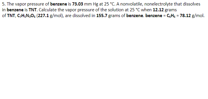 5. The vapor pressure of benzene is 73.03 mm Hg at 25 °C. A nonvolatile, nonelectrolyte that dissolves
in benzene is TNT. Calculate the vapor pressure of the solution at 25 °C when 12.12 grams
of TNT, C,H;N;Os (227.1 g/mol), are dissolved in 155.7 grams of benzene. benzene = CHs = 78.12 g/mol.
