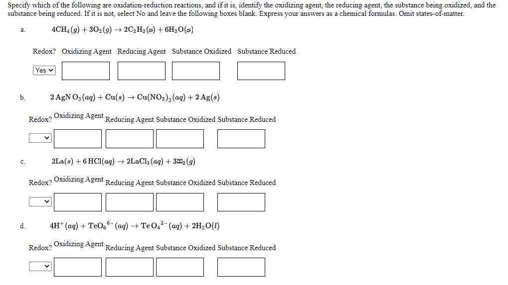 Specify which of the following are oxidation-reduction reactions, and if it is, identify the oxidizing agent, the reducing agent, the substance being oxidized, and the
substance being reduced. If it is not, select No and leave the following boxes blank. Express your answers as a chemical formulas. Omit states-of-matter.
a.
4CH4 (g) + 302(9) → 2C2H2 (e) + 6H2O(e)
Redox? Oxidizing Agent Reducing Agent Substance Oxidized Substance Reduced
Yes v
b.
2 AgN O3(ag) + Cu(s) → Cu(NO3), (ag) + 2 Ag(s)
Oxidizing Agent
Redox?
Reducing Agent Substance Oxidized Substance Reduced
2La(s) + 6 HCl(ag) → 2LaCl3 (ag)+ 32 (9)
с.
Redox?
Oxidizing Agent Reducing Agent Substance Oxidized Substance Reduced
d.
4н (ag) + TeOв- (аq) — Те Од2- (aq) + 2H-0(1)
Redox? Oxidizing Agent Reducing Agent Substance Oxidized Substance Reduced
