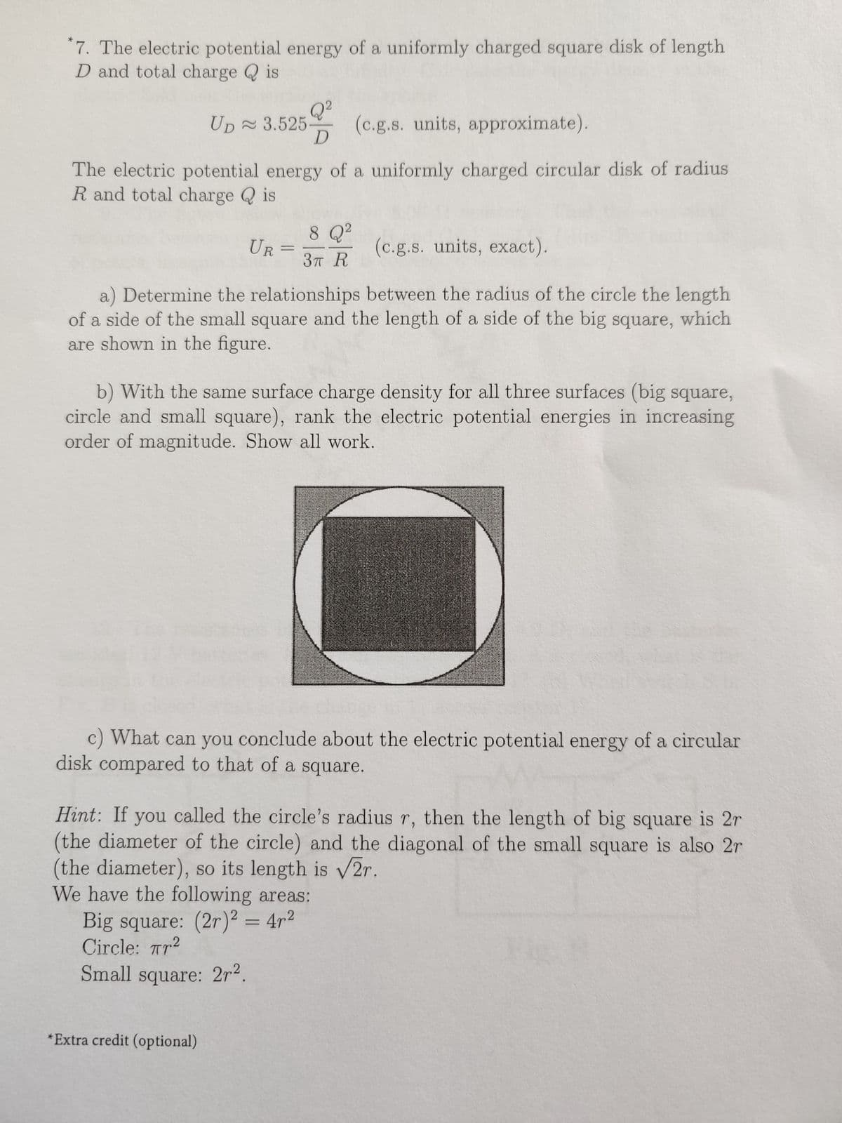 7. The electric potential energy of a uniformly charged square disk of length
D and total charge is
*
Q²
D
UD≈ 3.525 (c.g.s. units, approximate).
The electric potential energy of a uniformly charged circular disk of radius
R and total charge is
(c.g.s. units, exact).
a) Determine the relationships between the radius of the circle the length
of a side of the small square and the length of a side of the big square, which
are shown in the figure.
UR
8 Q²
=
*Extra credit (optional)
3T R
b) With the same surface charge density for all three surfaces (big square,
circle and small square), rank the electric potential energies in increasing
order of magnitude. Show all work.
c) What can you conclude about the electric potential energy of a circular
disk compared to that of a square.
Hint: If you called the circle's radius r, then the length of big square is 2r
(the diameter of the circle) and the diagonal of the small square is also 2r
(the diameter), so its length is √2r.
We have the following areas:
Big square: (2r)2 = 4r²
Circle: Tr²
Small square: 2r².