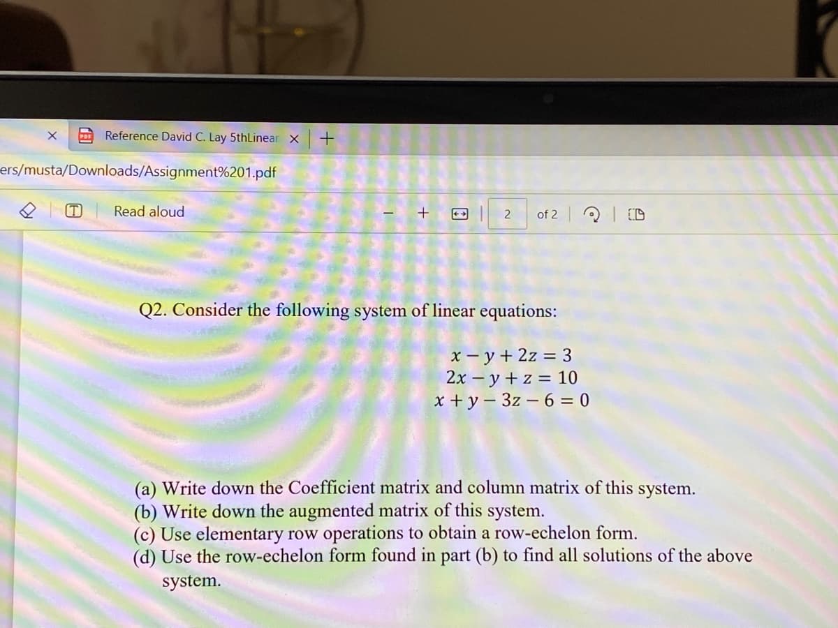 Reference David C. Lay 5thLinear X +
ers/musta/Downloads/Assignment%201.pdf
(T)
Read aloud
+
2 of 2
20
Q2. Consider the following system of linear equations:
x-y + 2z = 3
2xy + z = 10
x+y3z-6=0
(a) Write down the Coefficient matrix and column matrix of this system.
(b) Write down the augmented matrix of this system.
(c) Use elementary row operations to obtain a row-echelon form.
(d) Use the row-echelon form found in part (b) to find all solutions of the above
system.