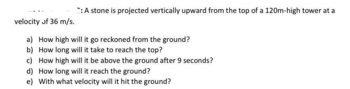 :A stone is projected vertically upward from the top of a 120m-high tower at a
velocity of 36 m/s.
a) How high will it go reckoned from the ground?
b) How long will it take to reach the top?
c) How high will it be above the ground after 9 seconds?
d) How long will it reach the ground?
e) With what velocity will it hit the ground?
