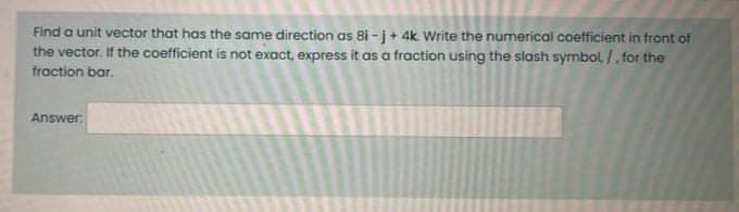 Find a unit vector that has the same direction as 8i -j+ 4k. Write the numerical coetficient in front of
the vector, If the coefficient is not exact, express it as a fraction using the slash symbol /. for the
fraction bar.
Answer
