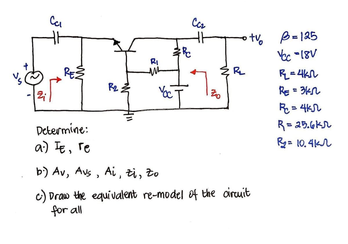 Ccz
ot B=125
Yec -18V
RI
REŽ
RL
R=4kn
R2
RE = 3kn
R = 4K
R= 25.GKr
Determine:
a) Ie, re
Rg= 10.4K
b) Av, Avs , Ai , zi, to
C) Draw the equi valent re-model of the circuit
for all
