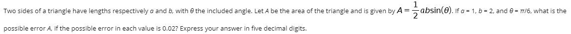 Two sides of a triangle have lengths respectively a and b, with e the included angle. Let A be the area of the triangle and is given by A =5 absin(0). If a = 1, b = 2, and e = T/6, what is the
2
possible error A, if the possible error in each value is 0.02? Express your answer in five decimal digits.
