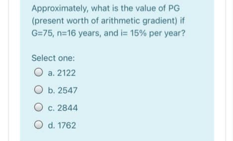 Approximately, what is the value of PG
(present worth of arithmetic gradient) if
G=75, n=16 years, and i= 15% per year?
Select one:
O a. 2122
O b. 2547
O c. 2844
O d. 1762
