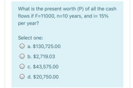 What is the present worth (P) of all the cash
flows if F=11000, n=10 years, and i= 15%
per year?
Select one:
O a. $130,725.00
O b. $2,719.03
O c. $43,575.00
O d. $20,750.00
