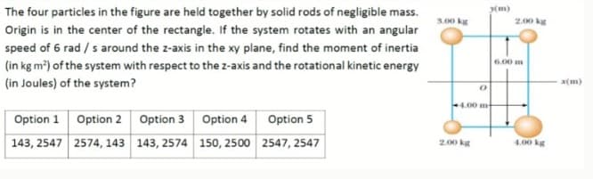 The four particles in the figure are held together by solid rods of negligible mass.
(m)
5.00 kg
2.00 kg
Origin is in the center of the rectangle. If the system rotates with an angular
speed of 6 rad / s around the z-axis in the xy plane, find the moment of inertia
(in kg m?) of the system with respect to the z-axis and the rotational kinetic energy
6.00 m
(in Joules) of the system?
x(m)
4.00 m
Option 1 Option 2 Option 3 Option 4 Option 5
143, 2547 2574, 143 143, 2574 150, 2500 2547, 2547
4.00 kg
2.00 kg
