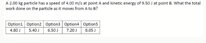 A 2.00 kg particle has a speed of 4.00 m/s at point A and kinetic energy of 9.50 J at point B. What the total
work done on the particle as it moves from A to B?
Option1 Option2 Option3 Option4 Option5
6.50J
4.80 J
5.40J
7.20 J
8.05 J
