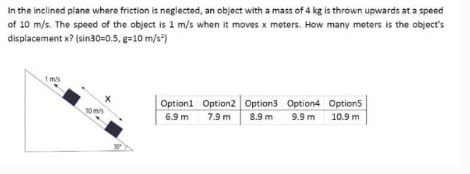 In the inclined plane where friction is neglected, an object with a mass of 4 kg is thrown upwards at a speed
of 10 m/s. The speed of the object is 1 m/s when it moves x meters. How many meters is the object's
displacement x? (sin30=0.5, g=10 m/s*)
1 m/s
Option1 Option2 Option3 Option4 Option5
10 m/s
7.9 m
8.9 m 9.9 m
6.9 m
10.9 m
