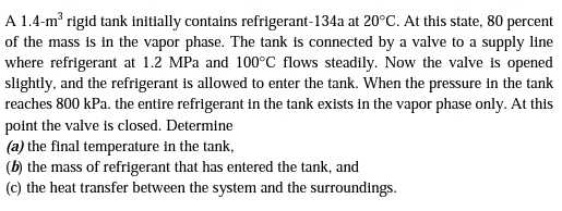 A 1.4-m rigid tank initially contains refrigerant-134a at 20°C. At this state, 80 percent
of the mass is in the vapor phase. The tank is connected by a valve to a supply line
where refrigerant at 1.2 MPa and 100°C flows steadily. Now the valve is opened
slightly, and the refrigerant is allowed to enter the tank. When the pressure in the tank
reaches 800 kPa. the entire refrigerant in the tank exists in the vapor phase only. At this
point the valve is closed. Determine
(a) the final temperature in the tank,
(b) the mass of refrigerant that has entered the tank, and
(c) the heat transfer between the system and the surroundings.
