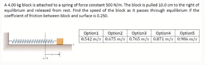 A 4.00 kg block is attached to a spring of force constant 500 N/m. The block is pulled 10.0 cm to the right of
equilibrium and released from rest. Find the speed of the block as it passes through equilibrium if the
coefficient of friction between block and surface is 0.250.
Option1
Option2
Option3
Option4
Option5
0.542 m/s 0.675 m/s 0.765 m/s 0.871 m/s 0.986 m/s
