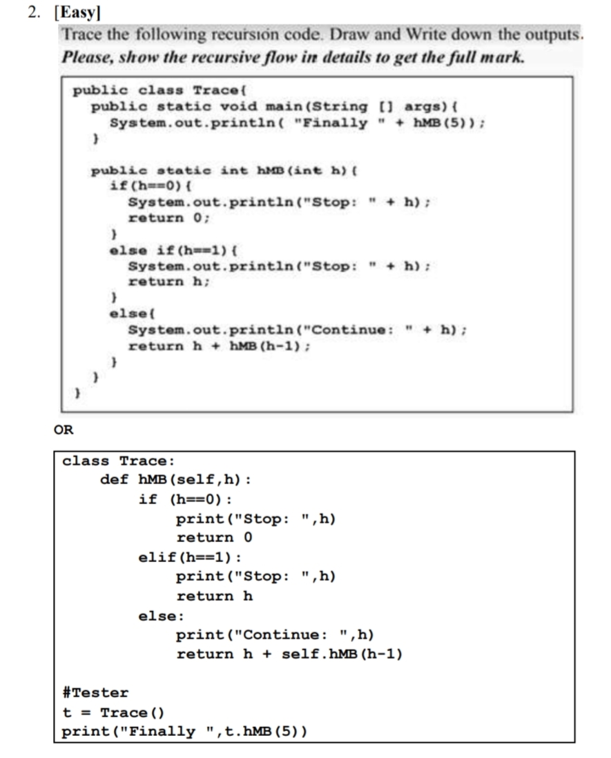 2. [Easy]
Trace the following recursion code. Draw and Write down the outputs.
Please, show the recursive flow in details to get the full mark.
public class Trace{
public static void main (String [] args) {
System.out.println( "Finally " + hMB (5) );
public static int hMB (int h) (
if (h==0) {
System.out.println ("Stop: " + h);
return 0;
else if (h-=1) {
System.out.println("Stop:
+ h) :
return h;
else{
System.out.println("Continue: " + h);
return h + hMB (h-1);
OR
class Trace:
def hMB(self,h):
if (h==0):
print("Stop: ",h)
return 0
elif (h==1):
print("Stop: ",h)
return h
else:
print("Continue: ",h)
return h + self.hMB (h-1)
#Tester
t = Trace ()
print("Finally ",t.hMB (5) )
