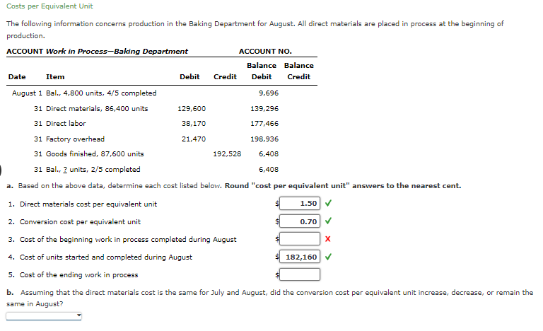 Costs per Equivalent Unit
The following information concerns production in the Baking Department for August. All direct materials are placed in process at the beginning of
production.
ACCOUNT Work in Process-Baking Department
Debit Credit
Date Item
August 1 Bal., 4,800 units, 4/5 completed
31 Direct materials, 86,400 units
31 Direct labor
31 Factory overhead
31 Goods finished, 87,600 units
31 Bal., 2 units, 2/5 completed
a. Based on the above data, determine each cost listed below. Round "cost per equivalent unit" answers to the nearest cent.
1. Direct materials cost per equivalent unit
1.50
2. Conversion cost per equivalent unit
3. Cost of the beginning work in process completed during August
4. Cost of units started and completed during August
5. Cost of the ending work in process
b. Assuming that the direct materials cost is the same for July and August, did the conversion cost per equivalent unit increase, decrease, or remain the
same in August?
129,600
38,170
ACCOUNT NO.
21,470
Balance Balance
Debit Credit
192,528
9,696
139,296
177,466
198,936
6,408
6,408
0.70
$ 182,160