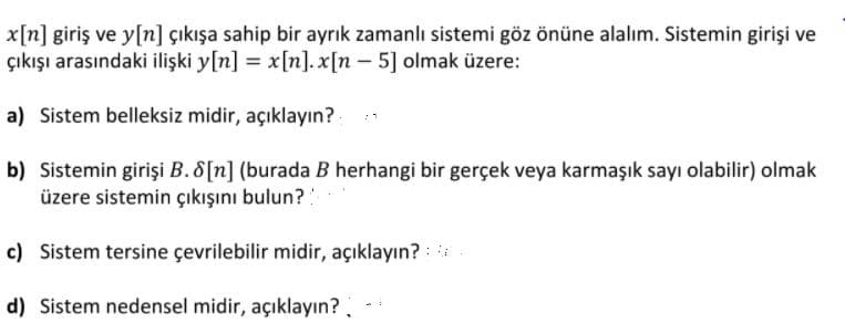 x[n] giriş ve y[n] çıkışa sahip bir ayrık zamanlı sistemi göz önüne alalım. Sistemin girişi ve
çıkışı arasındaki ilişki y[n] = x[n]. x[n - 5] olmak üzere:
a) Sistem belleksiz midir, açıklayın?
b) Sistemin girişi B. 8[n] (burada B herhangi bir gerçek veya karmaşık sayı olabilir) olmak
üzere sistemin çıkışını bulun?:
c) Sistem tersine çevrilebilir midir, açıklayın? :
d) Sistem nedensel midir, açıklayın?
