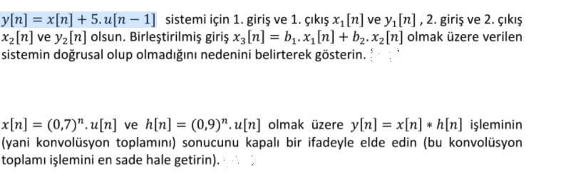 y[n] = x[n] + 5. u[n – 1] sistemi için 1. giriş ve 1. çıkış xı [n] ve y, [n] , 2. giriş ve 2. çıkış
x2[n] ve y2[n] olsun. Birleştirilmiş giriş x3[n] = bị.x1[n] + b2. x2[n] olmak üzere verilen
sistemin doğrusal olup olmadığını nedenini belirterek gösterin.
x[n] = (0,7)".u[n] ve h[n] = (0,9)". u[n] olmak üzere y[n] = x[n] * h[n] işleminin
(yani konvolüsyon toplamını) sonucunu kapalı bir ifadeyle elde edin (bu konvolüsyon
toplamı işlemini en sade hale getirin).
