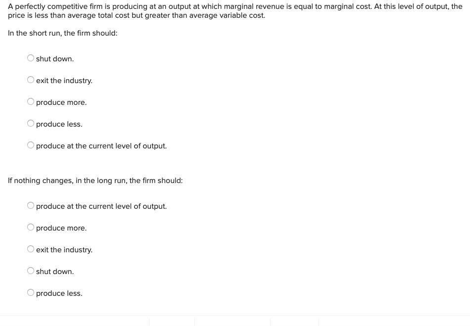 A perfectly competitive firm is producing at an output at which marginal revenue is equal to marginal cost. At this level of output, the
price is less than average total cost but greater than average variable cost.
In the short run, the firm should:
shut down.
exit the industry.
O produce more.
produce less.
produce at the current level of output.
If nothing changes, in the long run, the firm should:
produce at the current level of output.
produce more.
exit the industry.
shut down.
produce less.