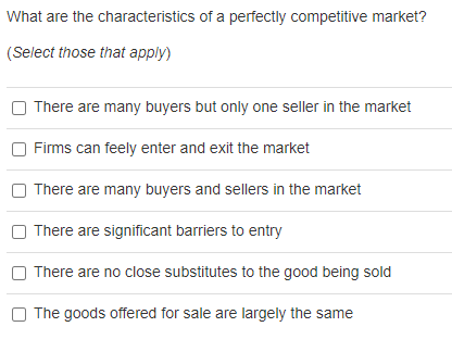 What are the characteristics of a perfectly competitive market?
(Select those that apply)
There are many buyers but only one seller in the market
Firms can feely enter and exit the market
There are many buyers and sellers in the market
There are significant barriers to entry
There are no close substitutes to the good being sold
The goods offered for sale are largely the same
