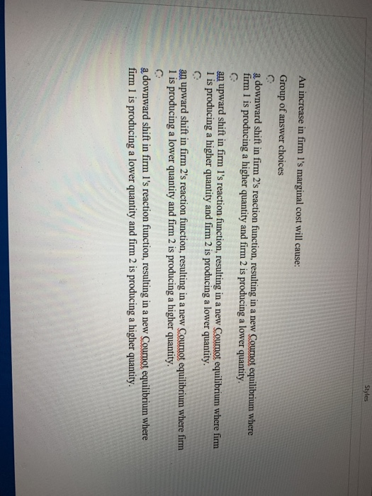 An increase in firm l's marginal cost will cause:
Group of answer choices
Styles
a downward shift in firm 2's reaction function, resulting in a new Cournot equilibrium where
firm 1 is producing a higher quantity and firm 2 is producing a lower quantity.
an upward shift in firm 1's reaction function, resulting in a new Cournot equilibrium where firm
1 is producing a higher quantity and firm 2 is producing a lower quantity.
an upward shift in firm 2's reaction function, resulting in a new Cournot equilibrium where firm
1 is producing a lower quantity and firm 2 is producing a higher quantity.
a downward shift in firm I's reaction function, resulting in a new Cournot equilibrium where
firm 1 is producing a lower quantity and firm 2 is producing a higher quantity.