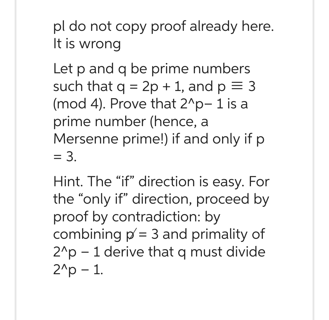 pl do not copy proof already here.
It is wrong
Let p and q be prime numbers
such that q = 2p + 1, and p = 3
(mod 4). Prove that 2^p- 1 is a
prime number (hence, a
Mersenne prime!) if and only if p
= 3.
Hint. The "if" direction is easy. For
the "only if" direction, proceed by
proof by contradiction: by
combining p= 3 and primality of
2^p - 1 derive that q must divide
2^p - 1.