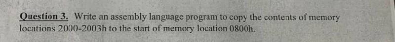 Question 3. Write an assembly language program to copy the contents of memory
locations 2000-2003h to the start of memory location 0800h.