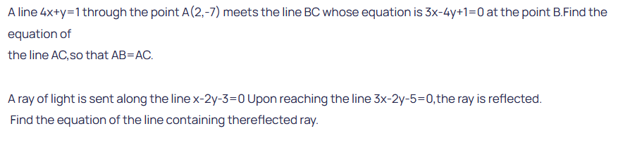 A line 4x+y=1 through the point A(2,-7) meets the line BC whose equation is 3x-4y+1=0 at the point B.Find the
equation of
the line AC, so that AB=AC.
A ray of light is sent along the line x-2y-3-0 Upon reaching the line 3x-2y-5=0, the ray is reflected.
Find the equation of the line containing thereflected ray.