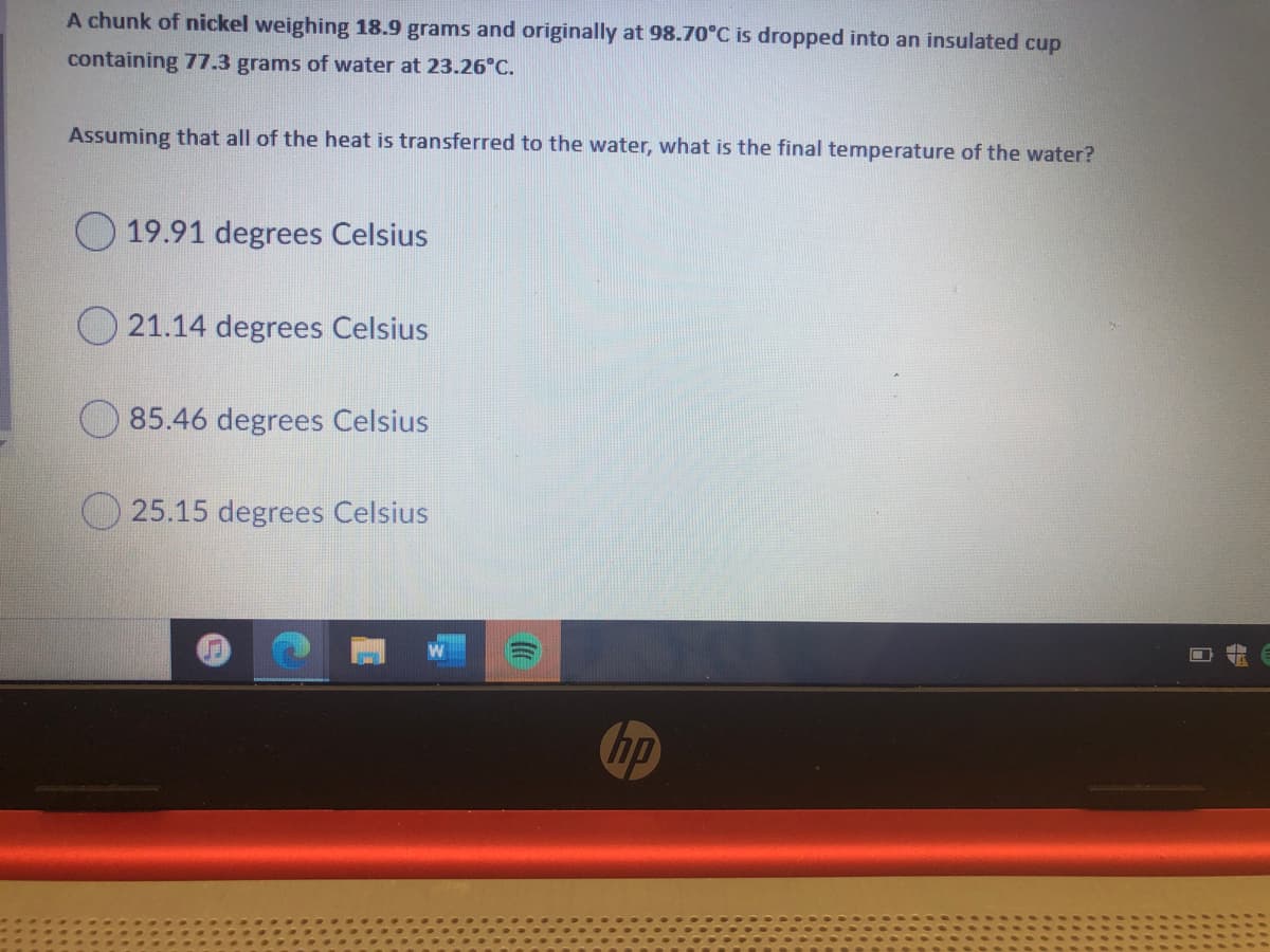 A chunk of nickel weighing 18.9 grams and originally at 98.70°C is dropped into an insulated cup
containing 77.3 grams of water at 23.26°C.
Assuming that all of the heat is transferred to the water, what is the final temperature of the water?
O 19.91 degrees Celsius
O 21.14 degrees Celsius
O 85.46 degrees Celsius
O 25.15 degrees Celsius
hp
