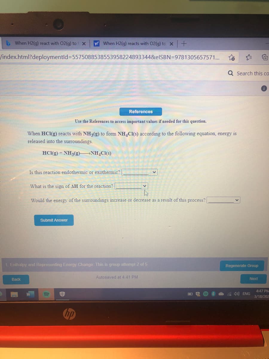 bWhen H2(g) react with 02(g) to f X
y! When H2(g) reacts with 02(g) to X
/index.html?deploymentld%3D5575088538553958224893344&elSBN=9781305657571...
Q Search this co
References
Use the References to access important values if needed for this question.
When HCI(g) reacts with NH3(g) to form NH,Cl(s) according to the following equation, energy is
released into the surroundings.
HCl(g) + NH3(g) NH,Cl(s)
Is this reaction endothermic or exothermic?
What is the sign of AH for the reaction?
Would the energy of the surroundings increase or decrease as a result of this process?
Submit Answer
1. Enthalpy and Representing Energy Change: This is group attempt2 of 5
Regenerate Group
Autosaved at 4:41 PM
Back
Next
4:47 PM
) ENG
3/18/202
Chp
