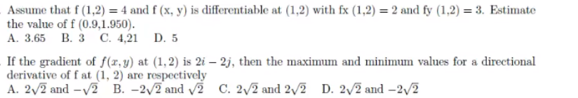 Assume that f (1,2) = 4 and f (x, y) is differentiable at (1,2) with fx (1,2) = 2 and fy (1,2) = 3. Estimate
the value of f (0.9,1.950).
A. 3.65 B. 3 C. 4,21 D. 5
If the gradient of f(x,y) at (1,2) is 2i – 2j, then the maximum and minimum values for a directional
derivative of f at (1, 2) are respectively
A. 2/2 and -V2 B. -2/2 and v2 C. 2/2 and 2/2 D. 2/2 and -2/2
