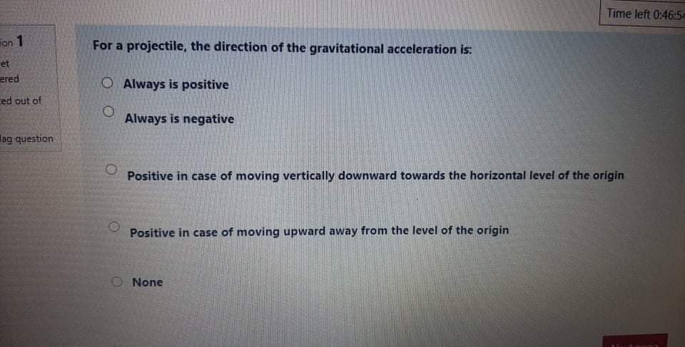 Time left 0:46:5e
on 1
For a projectile, the direction of the gravitational acceleration is:
et
ered
O Always is positive
ced out of
Always is negative
lag question
Positive in case of moving vertically downward towards the horizontal level of the origin
Positive in case of moving upward away from the level of the origin
O None
