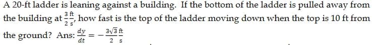 A 20-ft ladder is leaning against a building. If the bottom of the ladder is pulled away from
the building at ,how fast is the top of the ladder moving down when the top is 10 ft from
3 ft
2 s
3√/3 ft
the ground? Ans:
2 s
dy
dt
==