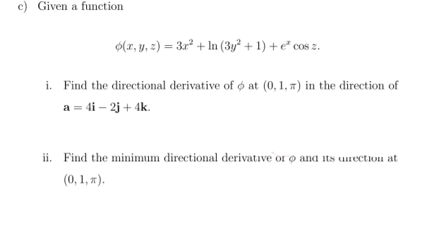 c) Given a function
$(x, y, z) = 3x² + In (3y² + 1) + e" cos z.
i. Find the directional derivative of o at (0, 1, 7) in the direction of
a = 4i – 2j + 4k.
ii. Find the minimum directional derivative or O and its uirection at
(0, 1, x).
