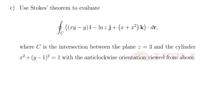 c) Use Stokes' theorem to evaluate
$ (xy – y)i – In z j+ (x + x²) k) · dr,
where C is the intersection between the plane z = 3 and the cylinder
x2 + (y – 1)? = 1 with the anticlockwise orientation viewed from above.
