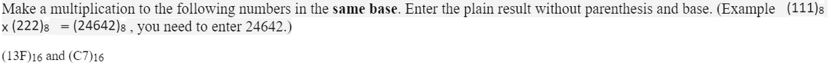 Make a multiplication to the following numbers in the same base. Enter the plain result without parenthesis and base. (Example (111)s
x (222)8 = (24642)8 , you need to enter 24642.)
(13F)16 and (C7)16
