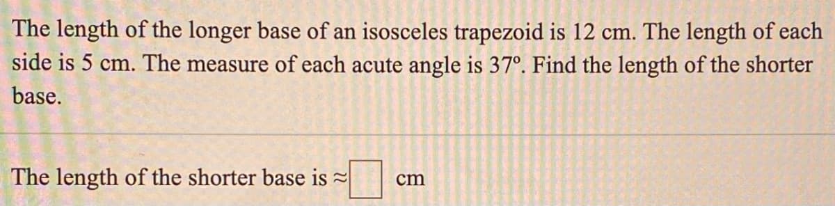 The length of the longer base of an isosceles trapezoid is 12 cm. The length of each
side is 5 cm. The measure of each acute angle is 37°. Find the length of the shorter
base.
The length of the shorter base is =
cm
