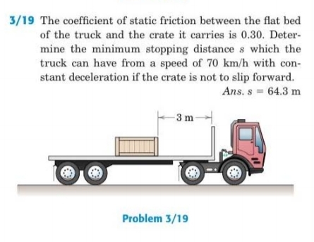 3/19 The coefficient of static friction between the flat bed
of the truck and the crate it carries is 0.30. Deter-
mine the minimum stopping distance s which the
truck can have from a speed of 70 km/h with con-
stant deceleration if the crate is not to slip forward.
Ans. s 64.3 m
-3 m
Problem 3/19
