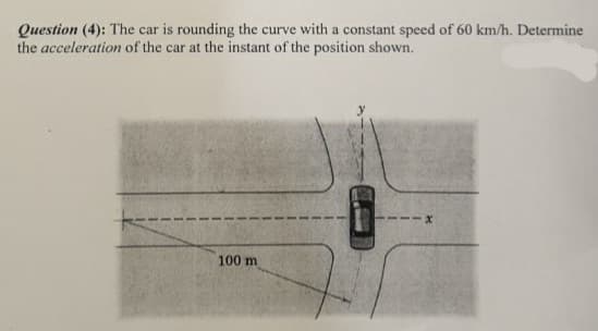 Question (4): The car is rounding the curve with a constant speed of 60 km/h. Determine
the acceleration of the car at the instant of the position shown.
100 m
