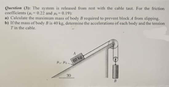 Question (3): The system is released from rest with the cable taut. For the friction
coefficients (u,-0.22 and 0.19):
a) Calculate the maximum mass of body B required to prevent block A from slipping.
b) If the mass of body B is 40 kg, determine the accelerations of each body and the tension
Tin the cable.
60 kg
30
B
