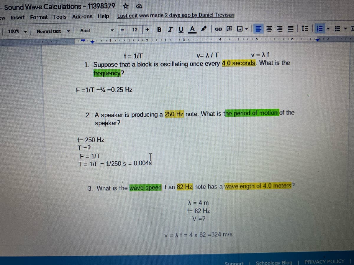- Sound Wave Calculations-11398379 0
ew Insert Format Tools Add-ons Help
Last edit was made 2 days ago by Daniel Trevisan
BIUA.
D 田回▼
Arial
12
%3D
100%
Normal text
f= 1/T
v= A/T
v = Af
1. Suppose that a block is oscillating once every 4.0 seconds. What is the
frequency?
F=1/T =% =0.25 Hz
2. A speaker is producing a 250 Hz note. What is the period of motion of the
speaker?
f= 250 Hz
T=?
E = 1/T
T= 1/f = 1/250 s = 0.004s
3. What is the wave speed if an 82 Hz note has a wavelength of 4.0 meters?
A = 4 m
f= 82 Hz
V =?
v = Af = 4 x 82 =324 m/s
Support
| Schoology Blog | PRIVACY POLICY
